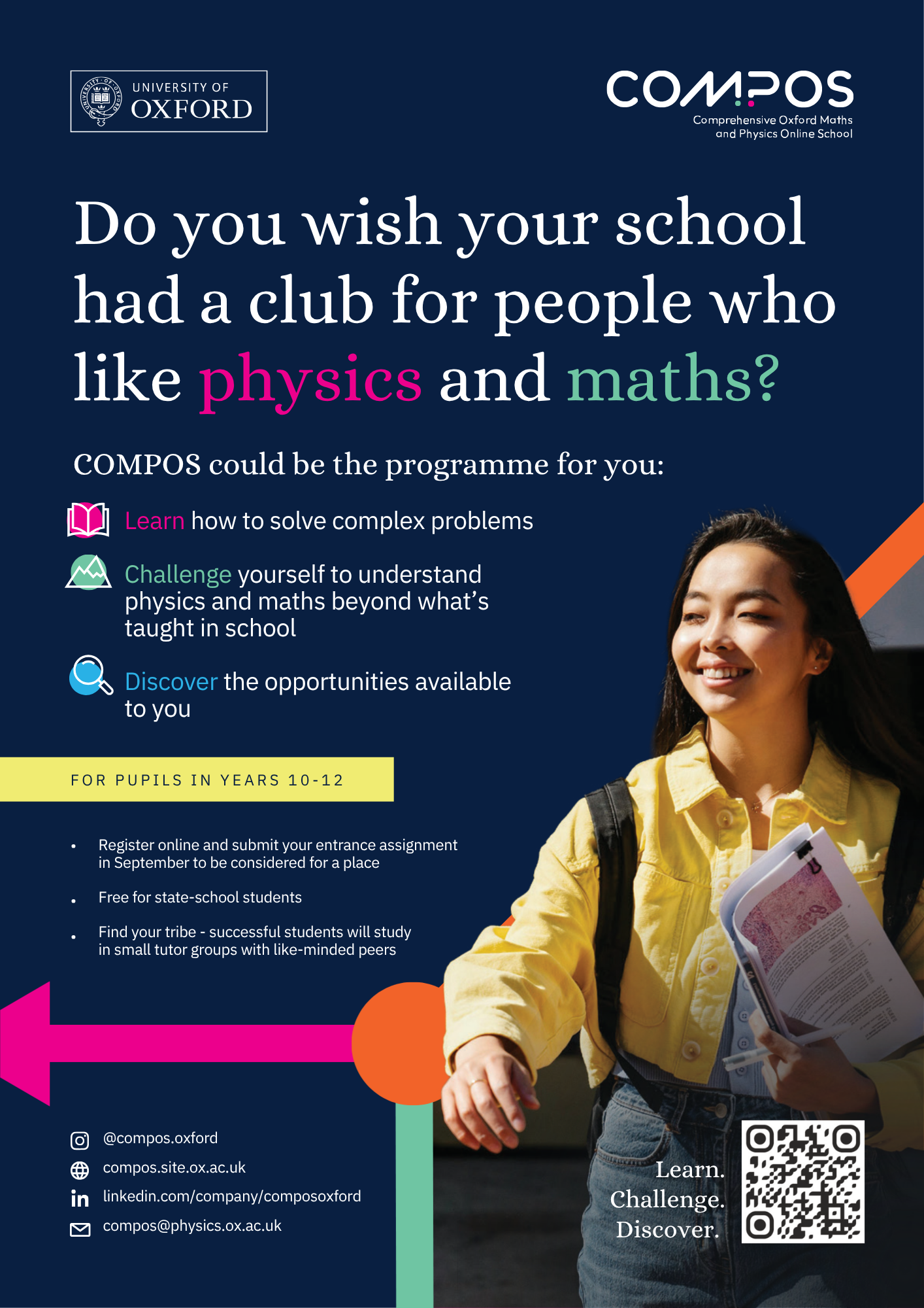 Promotional poster for the University of Oxford's COMPOS (Comprehensive Oxford Maths and Physics Online School) programme. The poster has a dark navy-blue background with Oxford University branding in the top left and the COMPOS logo in the top right.  Large headline text reads: "Do you wish your school had a club for people who like physics and maths?" with the words "physics" in bright pink and "maths" in light green.  Below, a subheading states: "COMPOS could be the programme for you:" followed by three key benefits, each accompanied by an icon:  Learn how to solve complex problems. Challenge yourself to understand physics and maths beyond what's taught in school. Discover the opportunities available to you.  A yellow banner states: "FOR PUPILS IN YEARS 10-12".  Underneath is a list of programme features:  Register online and submit your entrance assignment in September to be considered for a place. Free for state-school students. Find your tribe – successful students will study in small tutor groups with like-minded peers.  The right-hand side of the poster features a photograph of a smiling young woman wearing a yellow jacket and carrying books and papers. She is looking towards the left of the image. Decorative geometric shapes in bright pink, orange and mint green appear around the lower section of the poster.  Near the bottom right is a QR code alongside the words: "Learn. Challenge. Discover."  Contact information is displayed at the bottom left:  Instagram: @compos.oxford Website: compos.site.ox.ac.uk LinkedIn: linkedin.com/company/composoxford Email: compos@physics.ox.ac.uk  The poster promotes a free Oxford University online maths and physics enrichment programme for state-school pupils in Years 10–12.